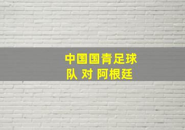 中国国青足球队 对 阿根廷